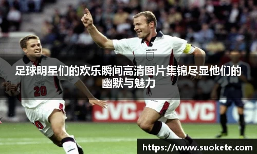 足球明星们的欢乐瞬间高清图片集锦尽显他们的幽默与魅力