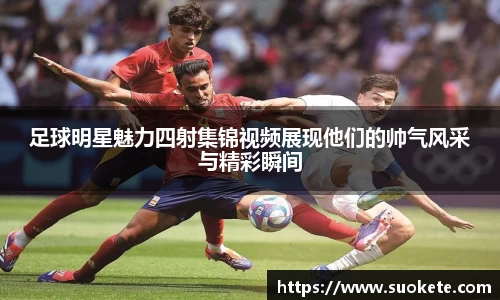 足球明星魅力四射集锦视频展现他们的帅气风采与精彩瞬间